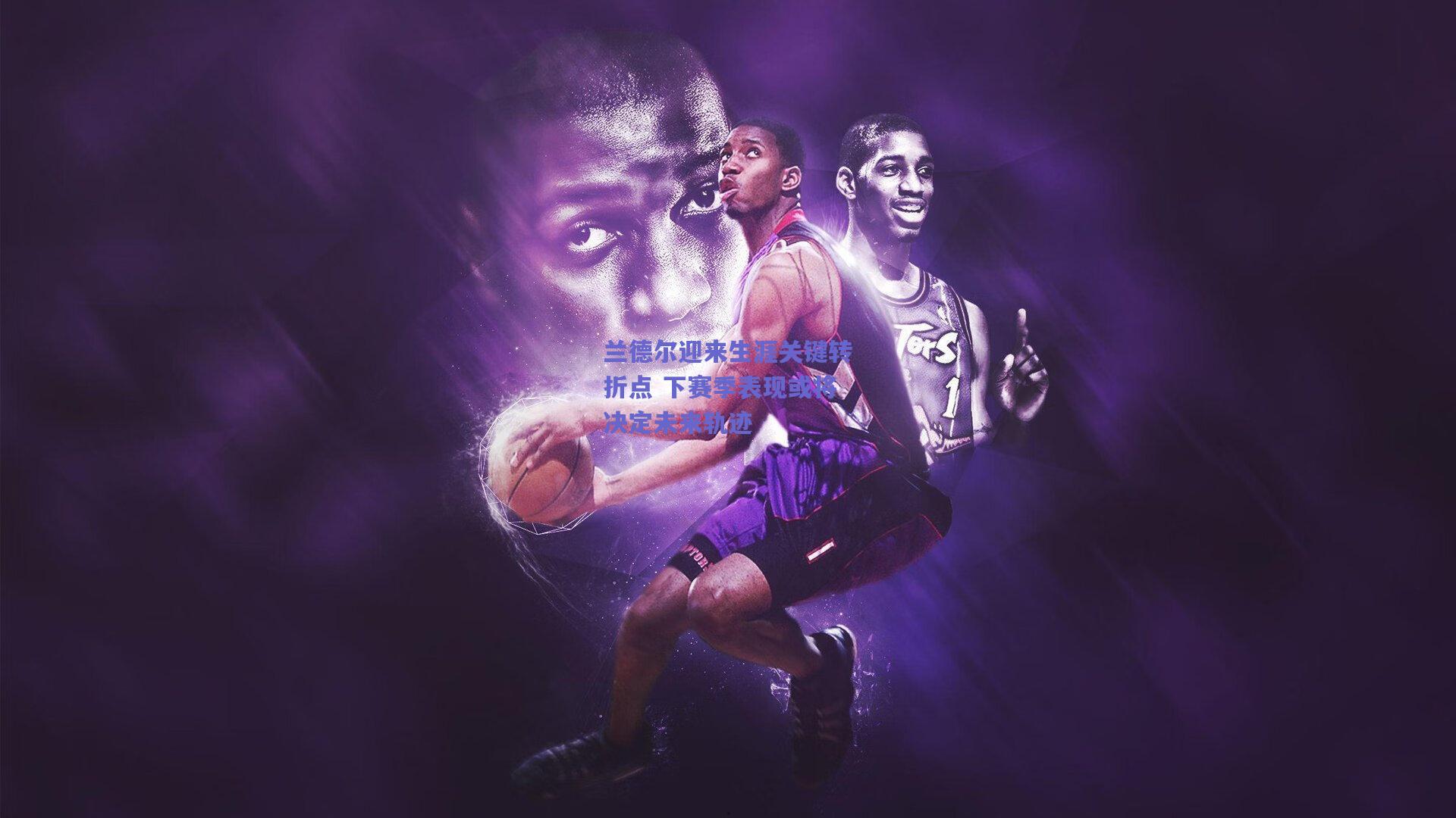 天天盈球app_兰德尔迎来生涯关键转折点 下赛季表现或将决定未来轨迹